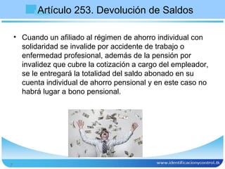 Artículo 253. Devolución de Saldos

    • Cuando un afiliado al régimen de ahorro individual con
      solidaridad se invalide por accidente de trabajo o
      enfermedad profesional, además de la pensión por
      invalidez que cubre la cotización a cargo del empleador,
      se le entregará la totalidad del saldo abonado en su
      cuenta individual de ahorro pensional y en este caso no
      habrá lugar a bono pensional.




7
 