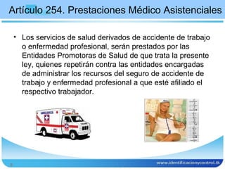 Artículo 254. Prestaciones Médico Asistenciales

    • Los servicios de salud derivados de accidente de trabajo
      o enfermedad profesional, serán prestados por las
      Entidades Promotoras de Salud de que trata la presente
      ley, quienes repetirán contra las entidades encargadas
      de administrar los recursos del seguro de accidente de
      trabajo y enfermedad profesional a que esté afiliado el
      respectivo trabajador.




8
 