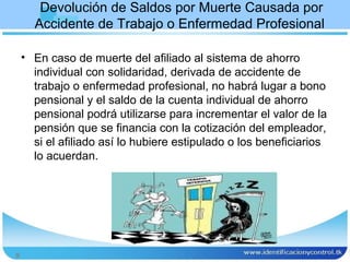 Devolución de Saldos por Muerte Causada por
      Accidente de Trabajo o Enfermedad Profesional

    • En caso de muerte del afiliado al sistema de ahorro
      individual con solidaridad, derivada de accidente de
      trabajo o enfermedad profesional, no habrá lugar a bono
      pensional y el saldo de la cuenta individual de ahorro
      pensional podrá utilizarse para incrementar el valor de la
      pensión que se financia con la cotización del empleador,
      si el afiliado así lo hubiere estipulado o los beneficiarios
      lo acuerdan.




9
 