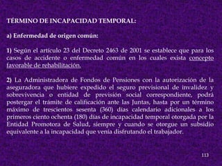 TÉRMINO DE INCAPACIDAD TEMPORAL:

a) Enfermedad de origen común:

1) Según el artículo 23 del Decreto 2463 de 2001 se establece que para los
casos de accidente o enfermedad común en los cuales exista concepto
favorable de rehabilitación.

2) La Administradora de Fondos de Pensiones con la autorización de la
aseguradora que hubiere expedido el seguro previsional de invalidez y
sobrevivencia o entidad de previsión social correspondiente, podrá
postergar el trámite de calificación ante las Juntas, hasta por un término
máximo de trescientos sesenta (360) días calendario adicionales a los
primeros ciento ochenta (180) días de incapacidad temporal otorgada por la
Entidad Promotora de Salud, siempre y cuando se otorgue un subsidio
equivalente a la incapacidad que venía disfrutando el trabajador.


                                                                     113
 