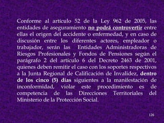 Conforme al artículo 52 de la Ley 962 de 2005, las
entidades de aseguramiento no podrá controvertir entre
ellas el origen del accidente o enfermedad, y en caso de
discusión entre los diferentes actores, empleador o
trabajador, serán las Entidades Administradoras de
Riesgos Profesionales y Fondos de Pensiones según el
parágrafo 2 del artículo 6 del Decreto 2463 de 2001,
quienes deben remitir el caso con los soportes respectivos
a la Junta Regional de Calificación de Invalidez, dentro
de los cinco (5) días siguientes a la manifestación de
inconformidad, violar este procedimiento es de
competencia de las Direcciones Territoriales del
Ministerio de la Protección Social.

                                                      126
 