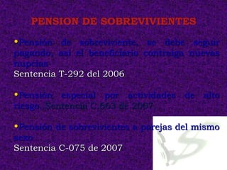 PENSION DE SOBREVIVIENTES

•Pensión de sobreviviente, se debe seguir
pagando, así el beneficiario contraiga nuevas
nupcias
Sentencia T-292 del 2006

•Pensión especial por actividades de alto
riesgo. Sentencia C.663 de 2007.

•Pensión de sobrevivientes a parejas del mismo
sexo
Sentencia C-075 de 2007
 