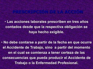 PRESCRIPCIÓN DE LA ACCIÓN

  • Las acciones laborales prescriben en tres años
   contados desde que la respectiva obligación se
                haya hecho exigible.

• No debe contarse a partir de la fecha en que ocurre
 el Accidente de Trabajo, sino a partir del momento
     en el cual se comienza a tener certeza de las
 consecuencias que pueda producir el Accidente de
         Trabajo o la Enfermedad Profesional.
 