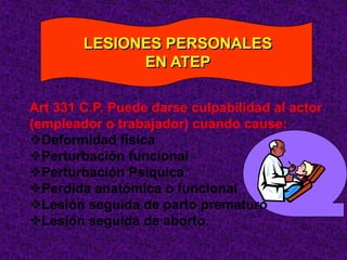 LESIONES PERSONALES
              EN ATEP

Art 331 C.P. Puede darse culpabilidad al actor
(empleador o trabajador) cuando cause:
Deformidad física
Perturbación funcional
Perturbación Psiquica
Perdida anatómica o funcional
Lesión seguida de parto prematuro
Lesión seguida de aborto.
 