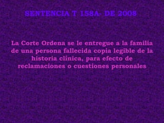 SENTENCIA T 158A- DE 2008



La Corte Ordena se le entregue a la familia
de una persona fallecida copia legible de la
      historia clínica, para efecto de
  reclamaciones o cuestiones personales
 