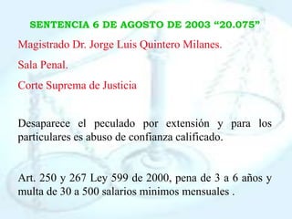 SENTENCIA 6 DE AGOSTO DE 2003 “20.075”

Magistrado Dr. Jorge Luis Quintero Milanes.
Sala Penal.
Corte Suprema de Justicia


Desaparece el peculado por extensión y para los
particulares es abuso de confianza calificado.


Art. 250 y 267 Ley 599 de 2000, pena de 3 a 6 años y
multa de 30 a 500 salarios minimos mensuales .
 