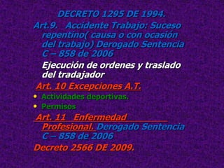 DECRETO 1295 DE 1994.
Art.9. Accidente Trabajo: Suceso
  repentino( causa o con ocasión
  del trabajo) Derogado Sentencia
  C – 858 de 2006
  Ejecución de ordenes y traslado
  del tradajador
 Art. 10 Excepciones A.T.
• Actividades deportivas.
• Permisos
 Art. 11 Enfermedad
  Profesional. Derogado Sentencia
  C – 858 de 2006
Decreto 2566 DE 2009.
 