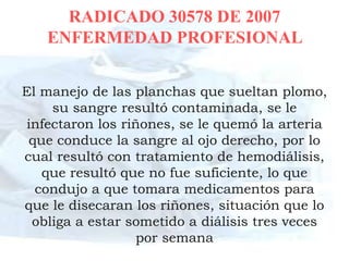RADICADO 30578 DE 2007
   ENFERMEDAD PROFESIONAL


El manejo de las planchas que sueltan plomo,
    su sangre resultó contaminada, se le
infectaron los riñones, se le quemó la arteria
 que conduce la sangre al ojo derecho, por lo
cual resultó con tratamiento de hemodiálisis,
   que resultó que no fue suficiente, lo que
  condujo a que tomara medicamentos para
que le disecaran los riñones, situación que lo
 obliga a estar sometido a diálisis tres veces
                  por semana
 