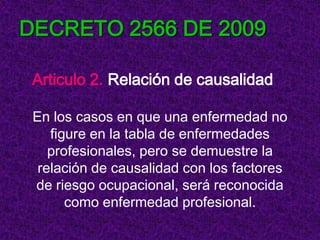 DECRETO 2566 DE 2009

 Articulo 2. Relación de causalidad

 En los casos en que una enfermedad no
    figure en la tabla de enfermedades
    profesionales, pero se demuestre la
  relación de causalidad con los factores
 de riesgo ocupacional, será reconocida
       como enfermedad profesional.
 