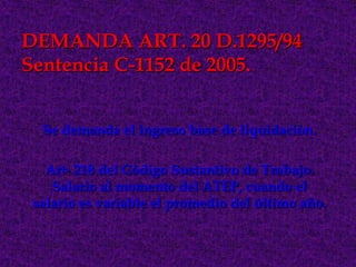 DEMANDA ART. 20 D.1295/94
Sentencia C-1152 de 2005.


  Se demanda el ingreso base de liquidación.

   Art- 218 del Código Sustantivo de Trabajo.
    Salario al momento del ATEP, cuando el
 salario es variable el promedio del último año.
 