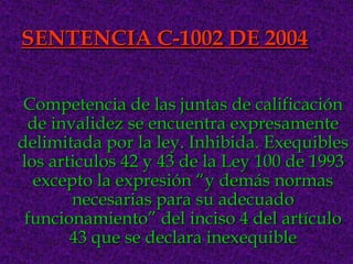SENTENCIA C-1002 DE 2004


 Competencia de las juntas de calificación
 de invalidez se encuentra expresamente
delimitada por la ley. Inhibida. Exequibles
los articulos 42 y 43 de la Ley 100 de 1993
  excepto la expresión “y demás normas
       necesarias para su adecuado
 funcionamiento” del inciso 4 del artículo
       43 que se declara inexequible
 