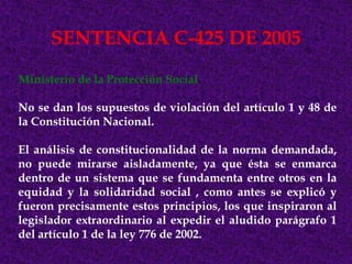 SENTENCIA C-425 DE 2005
Ministerio de la Protección Social

No se dan los supuestos de violación del artículo 1 y 48 de
la Constitución Nacional.

El análisis de constitucionalidad de la norma demandada,
no puede mirarse aisladamente, ya que ésta se enmarca
dentro de un sistema que se fundamenta entre otros en la
equidad y la solidaridad social , como antes se explicó y
fueron precisamente estos principios, los que inspiraron al
legislador extraordinario al expedir el aludido parágrafo 1
del artículo 1 de la ley 776 de 2002.
 