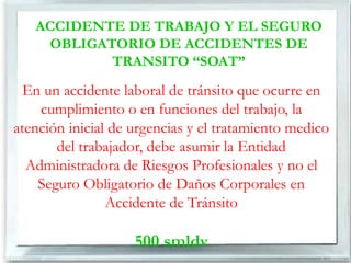 ACCIDENTE DE TRABAJO Y EL SEGURO
    OBLIGATORIO DE ACCIDENTES DE
           TRANSITO “SOAT”

  En un accidente laboral de tránsito que ocurre en
    cumplimiento o en funciones del trabajo, la
atención inicial de urgencias y el tratamiento medico
       del trabajador, debe asumir la Entidad
  Administradora de Riesgos Profesionales y no el
    Seguro Obligatorio de Daños Corporales en
                Accidente de Tránsito

                    500 smldv
 
