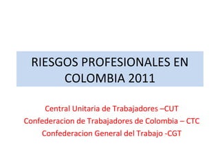 RIESGOS PROFESIONALES EN
      COLOMBIA 2011

     Central Unitaria de Trabajadores –CUT
Confederacion de Trabajadores de Colombia – CTC
    Confederacion General del Trabajo -CGT
 