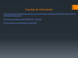 Fuentes de Información
http://www.insht.es/InshtWeb/Contenidos/Documentacion/PUBLICACIONES%20PROFESIONALES/factore
s%20riesgos%20psico.pdf
http://www.cenormadrid.org/prl/pdf/BOLETIN_1-2013.pdf
http://es.wikipedia.org/wiki/Riesgos_psicosociales
 