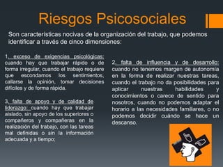 Riesgos Psicosociales
Son características nocivas de la organización del trabajo, que podemos
identificar a través de cinco dimensiones:
1. exceso de exigencias psicológicas:
cuando hay que trabajar rápido o de
forma irregular, cuando el trabajo requiere
que escondamos los sentimientos,
callarse la opinión, tomar decisiones
difíciles y de forma rápida.
2. falta de influencia y de desarrollo:
cuando no tenemos margen de autonomía
en la forma de realizar nuestras tareas,
cuando el trabajo no da posibilidades para
aplicar nuestras habilidades y
conocimientos o carece de sentido para
nosotros, cuando no podemos adaptar el
horario a las necesidades familiares, o no
podemos decidir cuándo se hace un
descanso.
3. falta de apoyo y de calidad de
liderazgo: cuando hay que trabajar
aislado, sin apoyo de los superiores o
compañeros y compañeras en la
realización del trabajo, con las tareas
mal definidas o sin la información
adecuada y a tiempo;
 
