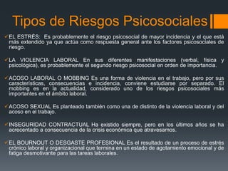 Tipos de Riesgos Psicosociales
EL ESTRÉS: Es probablemente el riesgo psicosocial de mayor incidencia y el que está
más extendido ya que actúa como respuesta general ante los factores psicosociales de
riesgo.
LA VIOLENCIA LABORAL En sus diferentes manifestaciones (verbal, física y
psicológica), es probablemente el segundo riesgo psicosocial en orden de importancia.
ACOSO LABORAL O MOBBING Es una forma de violencia en el trabajo, pero por sus
características, consecuencias e incidencia, conviene estudiarse por separado. El
mobbing es en la actualidad, considerado uno de los riesgos psicosociales más
importantes en el ámbito laboral.
ACOSO SEXUAL Es planteado también como una de distinto de la violencia laboral y del
acoso en el trabajo.
INSEGURIDAD CONTRACTUAL Ha existido siempre, pero en los últimos años se ha
acrecentado a consecuencia de la crisis económica que atravesamos.
EL BOURNOUT O DESGASTE PROFESIONAL Es el resultado de un proceso de estrés
crónico laboral y organizacional que termina en un estado de agotamiento emocional y de
fatiga desmotivante para las tareas laborales.
 