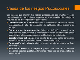 Causa de los riesgos Psicosociales
Las causas que originan los riesgos psicosociales son muchas y están
mediadas por las percepciones, experiencias y personalidad del trabajador.
Algunas de las más importantes pueden ser:
Características de la tarea (monotonía, repetitividad, excesiva o escasa
responsabilidad, falta de desarrollo de aptitudes, ritmo excesivo de
trabajo).
Estructura de la organización (falta de definición o conflicto de
competencias, comunicación e información escasa o distorsionada, pocas
o conflictivas relaciones personales, estilo de mando autoritario).
Características del empleo (mal diseño del puesto, malas condiciones
ergonómicas, de seguridad o higiene, salario inadecuado).
Organización del trabajo (trabajo a turnos, trabajo nocturno o en fines
de semana).
Factores externos a la empresa (calidad de vida de la persona,
problemas sociales, problemas familiares y todo tipo de problemática de
índole social).
 