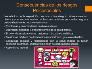 Consecuencias de los riesgos
Psicosociales
Los efectos de la exposición que son a los riesgos psicosociales son
diversos y se ven modulados por las características personales. Algunos
de los efectos más documentados son:
Problemas y enfermedades cardiovasculares.
Depresión, ansiedad y otros trastornos de la salud mental.
El dolor de espalda y otros trastornos músculo esqueléticos.
Trastornos médicos de diverso tipo (respiratorios, gastrointestinales).
Conductas sociales y relacionadas con la salud (hábito de fumar,
consumo de drogas, sedentarismo, falta de participación social).
Absentismo laboral.
 