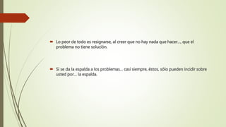  Lo peor de todo es resignarse, al creer que no hay nada que hacer…, que el
problema no tiene solución.
 Si se da la espalda a los problemas… casi siempre, éstos, sólo pueden incidir sobre
usted por… la espalda.
 