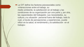  La OIT define los factores psicosociales como
«interacciones entre el trabajo, su
medio ambiente, la satisfacción en el trabajo y las
condiciones de su organización por una parte y, por otra,
las capacidades del trabajador, sus necesidades, su
cultura y su situación personal fuera del trabajo, todo lo
cual, a través de percepciones y experiencias, puede
influir en la salud, el rendimiento y la satisfacción en el
trabajo»
 