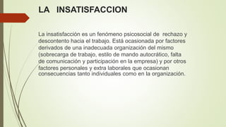 LA INSATISFACCION
La insatisfacción es un fenómeno psicosocial de rechazo y
descontento hacia el trabajo. Está ocasionada por factores
derivados de una inadecuada organización del mismo
(sobrecarga de trabajo, estilo de mando autocrático, falta
de comunicación y participación en la empresa) y por otros
factores personales y extra laborales que ocasionan
consecuencias tanto individuales como en la organización.
 