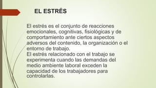 EL ESTRÉS
El estrés es el conjunto de reacciones
emocionales, cognitivas, fisiológicas y de
comportamiento ante ciertos aspectos
adversos del contenido, la organización o el
entorno de trabajo.
El estrés relacionado con el trabajo se
experimenta cuando las demandas del
medio ambiente laboral exceden la
capacidad de los trabajadores para
controlarlas.
 