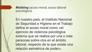 Mobbing (acoso moral, acoso laboral
psicológico)
En nuestro país, el Instituto Nacional
de Seguridad e Higiene en el Trabajo
define el acoso moral como «el
ejercicio de violencia psicológica
externa que se realiza por una o más
personas sobre otra en el ámbito
laboral, respecto de la que existe una
relación asimétrica de poder».
 