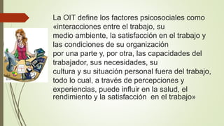 La OIT define los factores psicosociales como
«interacciones entre el trabajo, su
medio ambiente, la satisfacción en el trabajo y
las condiciones de su organización
por una parte y, por otra, las capacidades del
trabajador, sus necesidades, su
cultura y su situación personal fuera del trabajo,
todo lo cual, a través de percepciones y
experiencias, puede influir en la salud, el
rendimiento y la satisfacción en el trabajo»
 