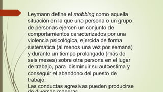 Leymann define el mobbing como aquella
situación en la que una persona o un grupo
de personas ejercen un conjunto de
comportamientos caracterizados por una
violencia psicológica, ejercida de forma
sistemática (al menos una vez por semana)
y durante un tiempo prolongado (más de
seis meses) sobre otra persona en el lugar
de trabajo, para disminuir su autoestima y
conseguir el abandono del puesto de
trabajo.
Las conductas agresivas pueden producirse
 