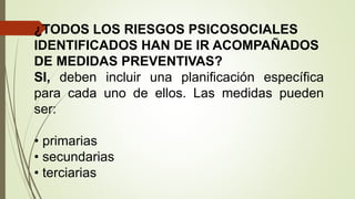 ¿TODOS LOS RIESGOS PSICOSOCIALES
IDENTIFICADOS HAN DE IR ACOMPAÑADOS
DE MEDIDAS PREVENTIVAS?
SI, deben incluir una planificación específica
para cada uno de ellos. Las medidas pueden
ser:
• primarias
• secundarias
• terciarias
 