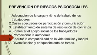PREVENCION DE RIESGOS PSICOSOCIALES
1.Adecuación de la carga y ritmo de trabajo de los
trabajadores
2.Casas adecuados de participación y comunicación
3. Establecimiento de sistema de resolución de conflictos
4. Fomentar el apoyo social de los trabajadores
5. Promocionar la autonomía
6. Facilitar la compatibilidad de la vida familiar y laboral
7. Diversificación y enriquecimiento de tareas.
 