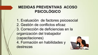 MEDIDAS PREVENTIVAS ACOSO
PSICOLÓGICO
1. Evaluación de factores psicosocial
2. Gestión de conflictos eficaz
3. Corrección de deficiencias en la
organización del trabajador
(capacitaciones)
4. Formación en habilidades y
destrezas
 