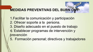 MEDIDAS PREVENTIVAS DEL BURN OUT
1.Facilitar la comunicación y participación
2. Ofrecer soporte a la persona.
3. Diseño adecuado en el puesto de trabajo
4. Establecer programas de intervención y
prevención
5. Formación personal; directivos y trabajadores
 