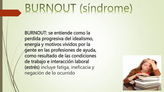 BURNOUT: se entiende como la
perdida progresiva del idealismo,
energía y motivos vividos por la
gente en las profesiones de ayuda,
como resultado de las condiciones
de trabajo e interacción laboral
(estrés) incluye fatiga, ineficacia y
negación de lo ocurrido
 