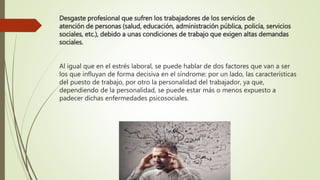 Desgaste profesional que sufren los trabajadores de los servicios de
atención de personas (salud, educación, administración pública, policía, servicios
sociales, etc.), debido a unas condiciones de trabajo que exigen altas demandas
sociales.
Al igual que en el estrés laboral, se puede hablar de dos factores que van a ser
los que influyan de forma decisiva en el síndrome: por un lado, las características
del puesto de trabajo, por otro la personalidad del trabajador, ya que,
dependiendo de la personalidad, se puede estar más o menos expuesto a
padecer dichas enfermedades psicosociales.
 
