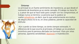 Síntomas
Lo principal es un fuerte sentimiento de impotencia, ya que desde el
momento de levantarse ya se siente cansado. El trabajo no tiene fin
y, a pesar de que se hace todo para cumplir con los compromisos, el
trabajo nunca se termina. La persona que lo padece se
vuelve anhedónica, es decir, que lo que anteriormente era motivo
de alegría ahora no lo es, en otras palabras, pierde la capacidad de
disfrutar.
Aún cuando se tiene tiempo, se siente siempre estresado. A
diferencia de lo que ocurría al principio, el trabajo ya no produce
incentivos para la persona afectada con burnout. Visto por otras
personas, aparenta sensibilidad, depresión e insatisfacción.
 