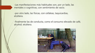 -Las manifestaciones más habituales son, por un lado, las
mentales o cognitivas, con sentimiento de vacío.
-por otro lado, las físicas, con cefaleas, taquicardias,
etcétera.
-finalmente las de conducta, como el consumo elevado de café,
alcohol, etcétera.
 
