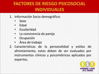 FACTORES DE RIESGO PSICOSOCIAL
INDIVIDUALES
1. Información Socio demográfico:
• Sexo
• Edad
• Escolaridad
• La convivencia de pareja
• Ocupación
• Área de trabajo
2. Características de la personalidad y estilos de
afrontamiento, estos deben de ser evaluados por
instrumentos clínicos y psicométricos aplicados por
expertos.
 