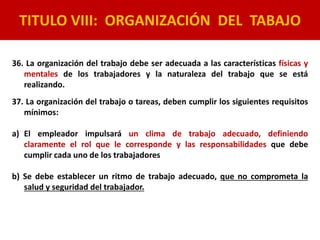 TITULO VIII: ORGANIZACIÓN DEL TABAJO
36. La organización del trabajo debe ser adecuada a las características físicas y
mentales de los trabajadores y la naturaleza del trabajo que se está
realizando.
37. La organización del trabajo o tareas, deben cumplir los siguientes requisitos
mínimos:
a) El empleador impulsará un clima de trabajo adecuado, definiendo
claramente el rol que le corresponde y las responsabilidades que debe
cumplir cada uno de los trabajadores
b) Se debe establecer un ritmo de trabajo adecuado, que no comprometa la
salud y seguridad del trabajador.
 
