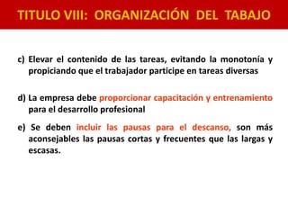 TITULO VIII: ORGANIZACIÓN DEL TABAJO
c) Elevar el contenido de las tareas, evitando la monotonía y
propiciando que el trabajador participe en tareas diversas
d) La empresa debe proporcionar capacitación y entrenamiento
para el desarrollo profesional
e) Se deben incluir las pausas para el descanso, son más
aconsejables las pausas cortas y frecuentes que las largas y
escasas.
 