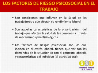 LOS FACTORES DE RIESGO PSICOSOCIAL EN EL
TRABAJO
 Son condiciones que influyen en la Salud de los
trabajadores y que afectan su rendimiento laboral
 Son aquellas características de la organización del
trabajo que afectan la salud de las personas a través
de mecanismos psicofisiológicos
 Los factores de riesgos psicosocial, son los que
inciden en el estrés laboral, tienen que ver con las
demandas de la situación (o con el contexto laboral),
y características del individuo (el estrés laboral)
 