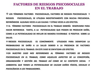 FACTORES DE RIESGOS PSICOSOCIALES
EN EL TRABAJO
 LOS TÉRMINOS FACTORES PSICOSOCIALES, FACTORES DE RIESGOS PSICOSOCIALES Y
RIESGOS PSICOSOCIALES, SE UTILIZAN INDISTINTAMENTE CON MUCHA FRECUENCIA.
REFIRIÉNDOSE ALGUNAS VECES A LAS CAUSAS Y OTRAS VECES A LOS EFECTOS.
 EL TÉRMINO FACTORES PSICOSOCIALES EN EL TRABAJO DEBERÍA RESERVARSE PARA
HACER REFERENCIA TANTO, A LA POTENCIALIDAD QUE POSEEN DE PRODUCIR DAÑO,
COMO A LA POTENCIALIDAD DE INFLUIR DE MANERA FAVORABLE O POSITIVA SOBRE LA
SALUD.
 RIESGOS PSICOSOCIALES ES COMÚNMENTE UTILIZADO PARA SIGNIFICAR LA
PROBABILIDAD DE DAÑO A LA SALUD DEBIDO A LA PRESENCIA DE FACTORES
PSICOSOCIALES EN EL TRABAJO. EN ESTE CASO SE ENFATIZAN LOS EFECTOS.
EN NUESTRO CASO NOS REFERIREMOS AL TÉRMINO: FACTORES DE RIESGOS
PSICOSOCIALES EN EL TRABAJO, COMO AQUELLOS ASPECTOS DE LA CONCEPCIÓN,
ORGANIZACIÓN Y GESTIÓN DEL TRABAJO ASÍ COMO DE SU CONTEXTO SOCIAL Y
AMBIENTAL QUE TIENEN LA POTENCIALIDAD DE CAUSAR DAÑOS FÍSICOS, SOCIALES O
PSICOLÓGICOS A LOS TRABAJADORES.
 