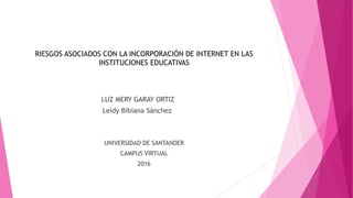 RIESGOS ASOCIADOS CON LA INCORPORACIÓN DE INTERNET EN LAS
INSTITUCIONES EDUCATIVAS
LUZ MERY GARAY ORTIZ
Leidy Bibiana Sánchez
UNIVERSIDAD DE SANTANDER
CAMPUS VIRTUAL
2016
 