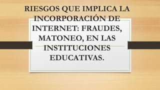 RIESGOS QUE IMPLICA LA
INCORPORACIÓN DE
INTERNET: FRAUDES,
MATONEO, EN LAS
INSTITUCIONES
EDUCATIVAS.
 