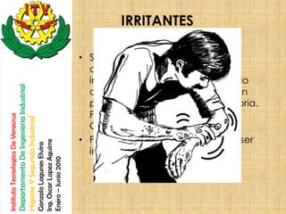 IRRITANTES

                                                                                                       • Sustancias y preparaciones no
                                                                                                         corrosivas que, por contacto
                                                                                                         inmediato, prolongado o repetido
                                    Departamento De Ingenieria Industrial




                                                                                                         con la piel o las mucosas, pueden
                                                                                                         provocar una reacción inflamatoria.
                                                                                                         Por ejemplo: Cloruro de calcio,
Instituto Tecnologico De Veracruz

                                    Higiene Y Segurida Industrial




                                                                                                         Carbonato de sodio, etc.
                                                                                                       • Precaución: los gases no deben ser
                                                                            Ing. Oscar Lopez Aguirre
                                                                            Gonzalo Lagunes Elvira




                                                                                                         inhalados
                                                                            Enero – Junio 2010
 