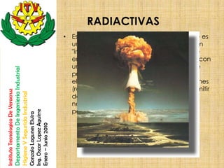 RADIACTIVAS
                                                                                                       • Es una sustancia que emite radiacion, que es
                                                                                                         una una propiedad de los isótopos que son
                                                                                                         "inestables" y pierden energia en forma de
                                                                                                         emisiones electromagnéticas o partículas con
                                                                                                         una determinada energía cinética. Esto se
                                    Departamento De Ingenieria Industrial




                                                                                                         produce variando la energía de sus
                                                                                                         electrones (emitiendo rayos X), sus nucleones
                                                                                                         (rayo gamma) o variando el isótopo (al emitir
Instituto Tecnologico De Veracruz

                                    Higiene Y Segurida Industrial




                                                                                                         desde el núcleo electrones, positrones,
                                                                                                         neutrones, protones o partículas más
                                                                                                         pesadas).
                                                                            Ing. Oscar Lopez Aguirre
                                                                            Gonzalo Lagunes Elvira

                                                                            Enero – Junio 2010
 