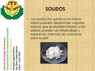SOLIDOS

                                                                                                       • Los productos químicos en forma
                                                                                                         sólida pueden desprender vapores
                                                                                                         tóxicos que se pueden inhalar, y los
                                    Departamento De Ingenieria Industrial




                                                                                                         sólidos pueden ser inflamables y
                                                                                                         explosivos, además de corrosivos
                                                                                                         para la piel.
Instituto Tecnologico De Veracruz

                                    Higiene Y Segurida Industrial

                                                                            Ing. Oscar Lopez Aguirre
                                                                            Gonzalo Lagunes Elvira

                                                                            Enero – Junio 2010
 