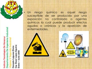 • Un riesgo químico es aquel riesgo
                                                                                                         susceptible de ser producido por una
                                                                                                         exposición no controlada a agentes
                                                                                                         químicos la cual puede producir efectos
                                                                                                         agudos o crónicos y la aparición de
                                    Departamento De Ingenieria Industrial




                                                                                                         enfermedades.
Instituto Tecnologico De Veracruz

                                    Higiene Y Segurida Industrial

                                                                            Ing. Oscar Lopez Aguirre
                                                                            Gonzalo Lagunes Elvira

                                                                            Enero – Junio 2010
 