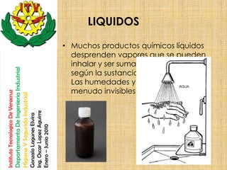 LIQUIDOS

                                                                                                       • Muchos productos químicos líquidos
                                                                                                         desprenden vapores que se pueden
                                                                                                         inhalar y ser sumamente tóxicos,
                                    Departamento De Ingenieria Industrial




                                                                                                         según la sustancia de la que se trate.
                                                                                                         Las humedades y los vapores son a
                                                                                                         menudo invisibles.
Instituto Tecnologico De Veracruz

                                    Higiene Y Segurida Industrial

                                                                            Ing. Oscar Lopez Aguirre
                                                                            Gonzalo Lagunes Elvira

                                                                            Enero – Junio 2010
 